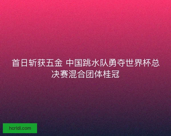 首日斩获五金 中国跳水队勇夺世界杯总决赛混合团体桂冠