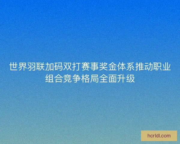 世界羽联加码双打赛事奖金体系推动职业组合竞争格局全面升级