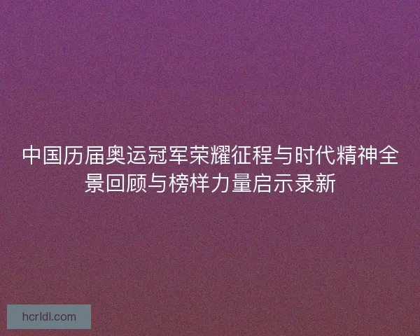 中国历届奥运冠军荣耀征程与时代精神全景回顾与榜样力量启示录新