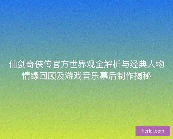 仙剑奇侠传官方世界观全解析与经典人物情缘回顾及游戏音乐幕后制作揭秘